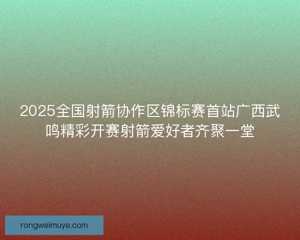 2025全国射箭协作区锦标赛首站广西武鸣精彩开赛射箭爱好者齐聚一堂 2025全国射箭协作区锦标赛首站广西武鸣精彩开赛射箭爱好者齐聚一堂