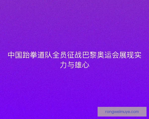 中国跆拳道队全员征战巴黎奥运会展现实力与雄心