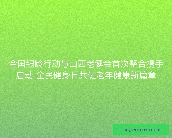 全国银龄行动与山西老健会首次整合携手启动 全民健身日共促老年健康新篇章