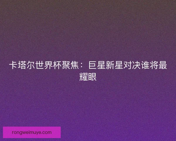 卡塔尔世界杯聚焦：巨星新星对决谁将最耀眼