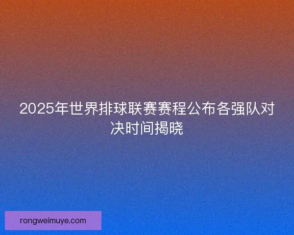 2025年世界排球联赛赛程公布各强队对决时间揭晓