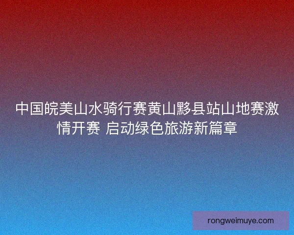 中国皖美山水骑行赛黄山黟县站山地赛激情开赛 启动绿色旅游新篇章