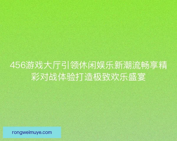 456游戏大厅引领休闲娱乐新潮流畅享精彩对战体验打造极致欢乐盛宴