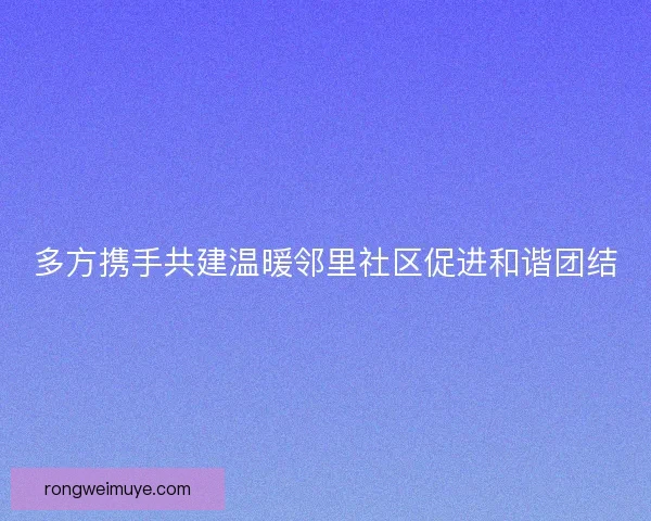 多方携手共建温暖邻里社区促进和谐团结 多方携手共建温暖邻里社区促进和谐团结