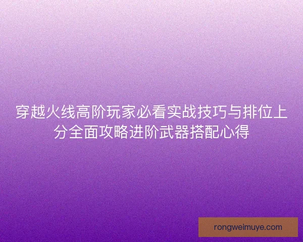 穿越火线高阶玩家必看实战技巧与排位上分全面攻略进阶武器搭配心得