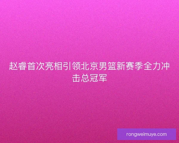 赵睿首次亮相引领北京男篮新赛季全力冲击总冠军