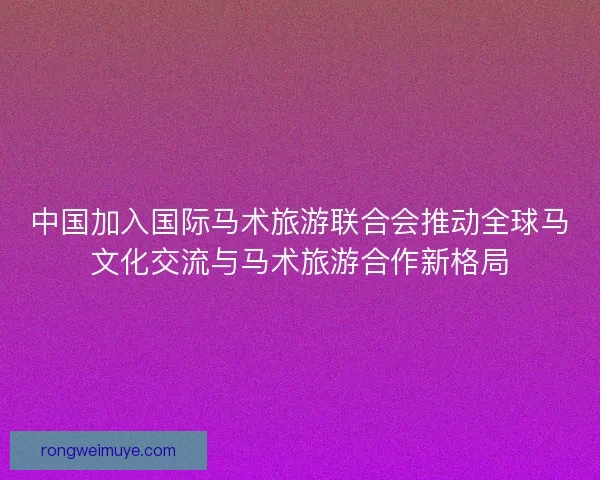 中国加入国际马术旅游联合会推动全球马文化交流与马术旅游合作新格局