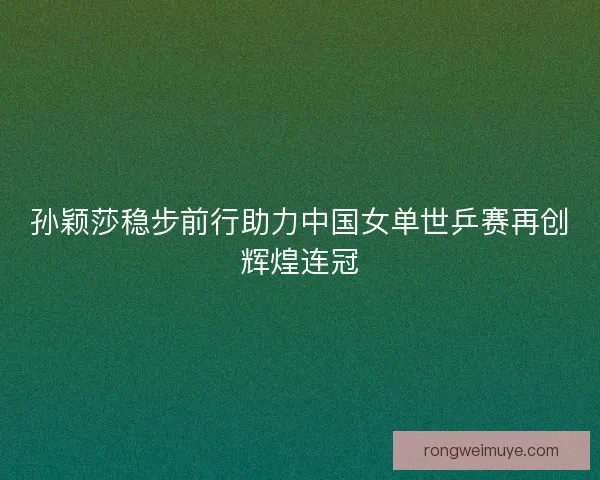 孙颖莎稳步前行助力中国女单世乒赛再创辉煌连冠
