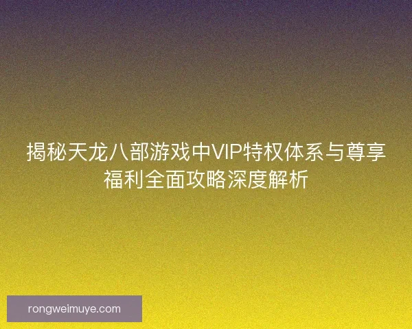 揭秘天龙八部游戏中VIP特权体系与尊享福利全面攻略深度解析