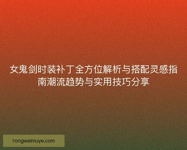 女鬼剑时装补丁全方位解析与搭配灵感指南潮流趋势与实用技巧分享