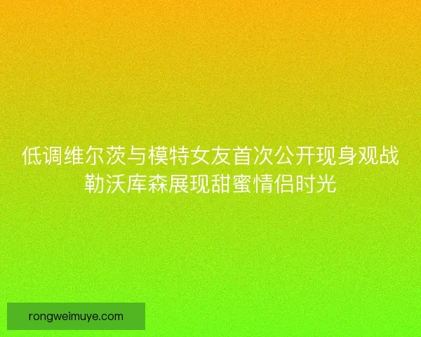 低调维尔茨与模特女友首次公开现身观战勒沃库森展现甜蜜情侣时光