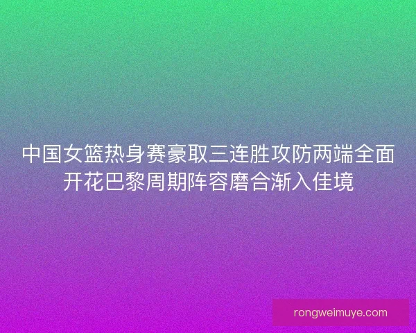 中国女篮热身赛豪取三连胜攻防两端全面开花巴黎周期阵容磨合渐入佳境
