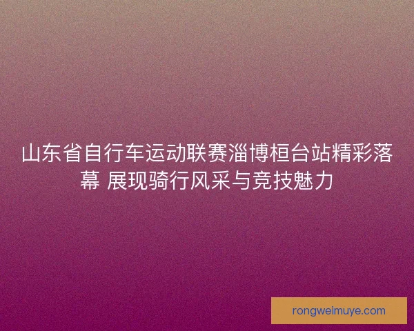 山东省自行车运动联赛淄博桓台站精彩落幕 展现骑行风采与竞技魅力 山东省自行车运动联赛淄博桓台站精彩落幕 展现骑行风采与竞技魅力